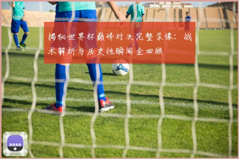 揭秘世界杯巅峰对决完整录像:战术解析与历史性瞬间全回顾