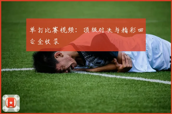单打比赛视频：顶级对决与精彩回合全收录