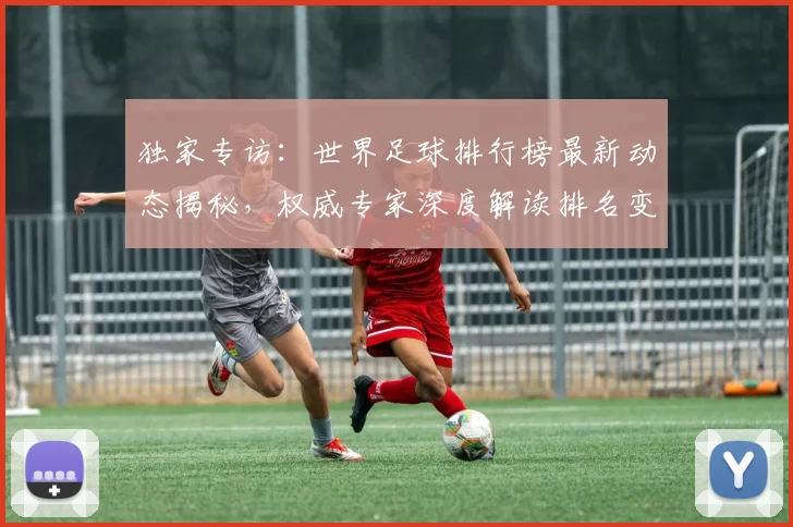 独家专访：世界足球排行榜最新动态揭秘，权威专家深度解读排名变化